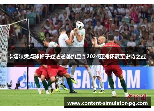 卡塔尔凭点球帽子戏法逆袭约旦夺2024亚洲杯冠军史诗之战 卡塔尔凭点球帽子戏法逆袭约旦夺2024亚洲杯冠军史诗之战
